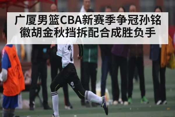 广厦男篮CBA新赛季争冠孙铭徽胡金秋挡拆配合成胜负手
