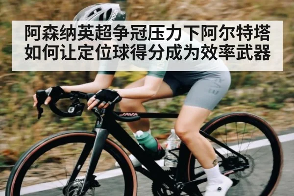 阿森纳英超争冠压力下阿尔特塔如何让定位球得分成为效率武器